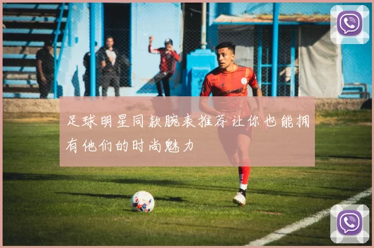 足球明星同款腕表推荐让你也能拥有他们的时尚魅力