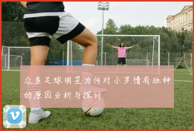 众多足球明星为何对小罗情有独钟的原因分析与探讨