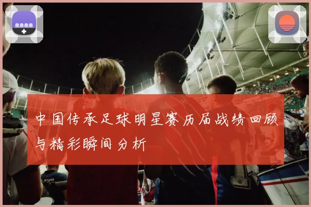 中国传承足球明星赛历届战绩回顾与精彩瞬间分析