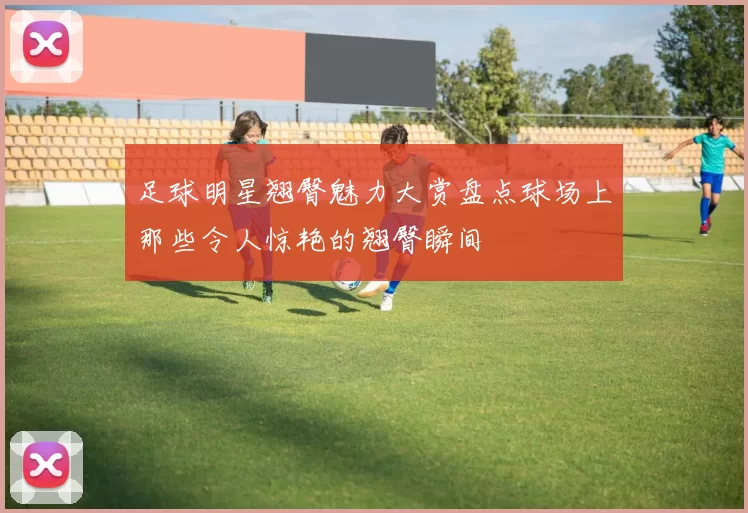 足球明星翘臀魅力大赏盘点球场上那些令人惊艳的翘臀瞬间