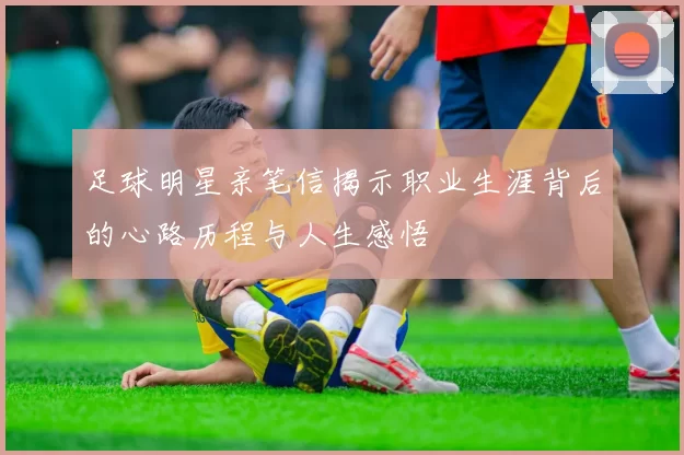 足球明星亲笔信揭示职业生涯背后的心路历程与人生感悟