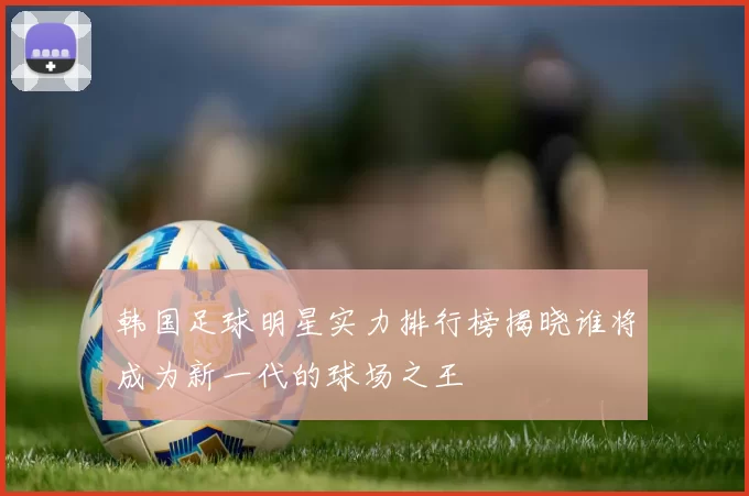 韩国足球明星实力排行榜揭晓谁将成为新一代的球场之王