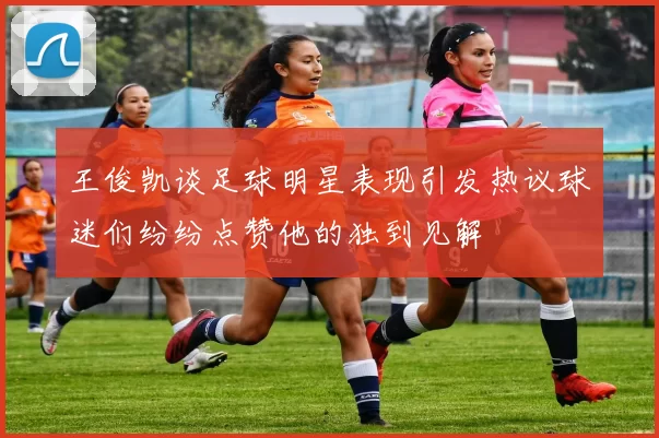 王俊凯谈足球明星表现引发热议球迷们纷纷点赞他的独到见解