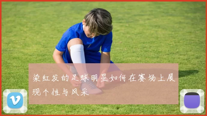 染红发的足球明星如何在赛场上展现个性与风采