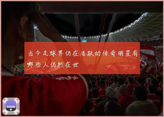当今足球界仍在活跃的传奇明星有哪些人仍然在世