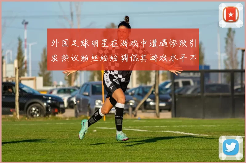 外国足球明星在游戏中遭遇惨败引发热议粉丝纷纷调侃其游戏水平不如球技