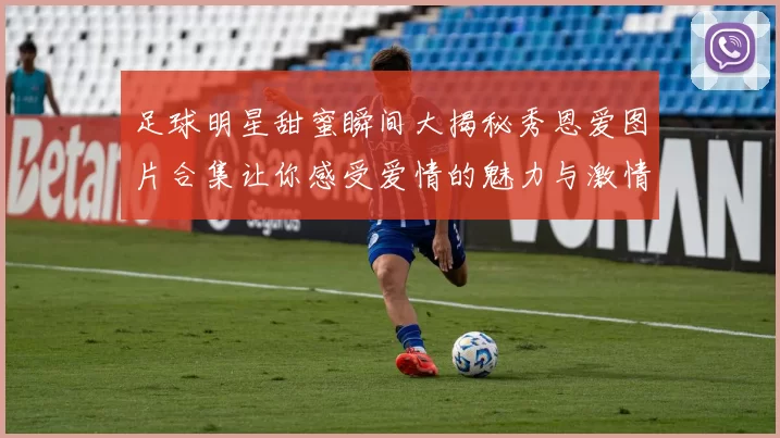 足球明星甜蜜瞬间大揭秘秀恩爱图片合集让你感受爱情的魅力与激情