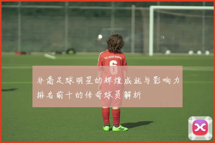 非裔足球明星的辉煌成就与影响力排名前十的传奇球员解析