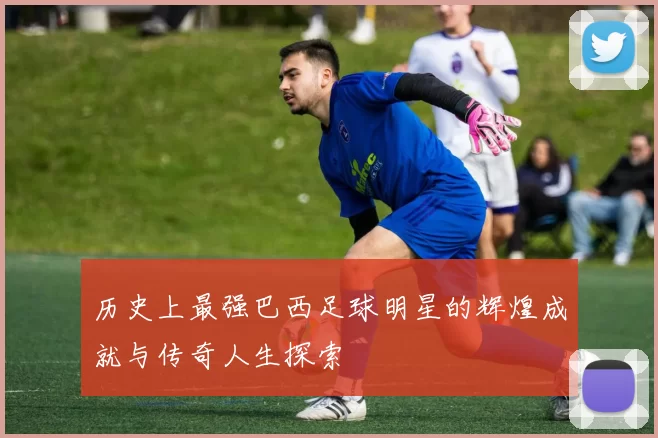 历史上最强巴西足球明星的辉煌成就与传奇人生探索