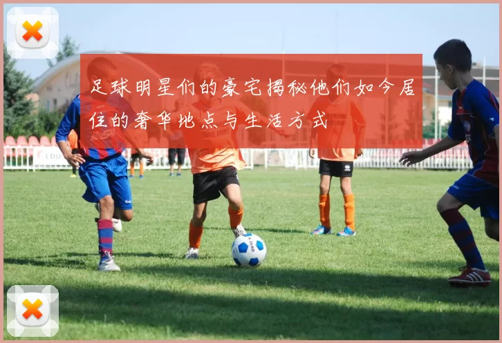 足球明星们的豪宅揭秘他们如今居住的奢华地点与生活方式