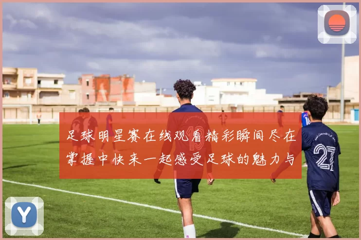足球明星赛在线观看精彩瞬间尽在掌握中快来一起感受足球的魅力与激情