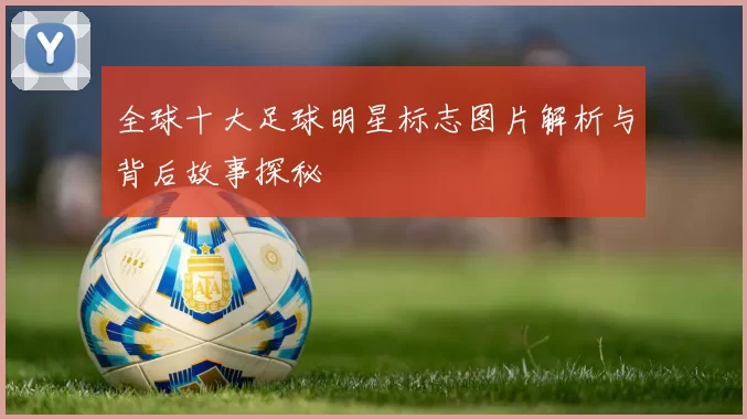 全球十大足球明星标志图片解析与背后故事探秘