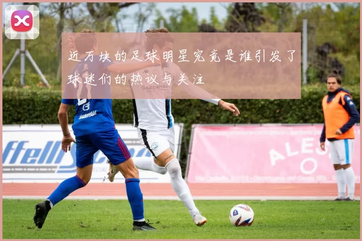近万块的足球明星究竟是谁引发了球迷们的热议与关注