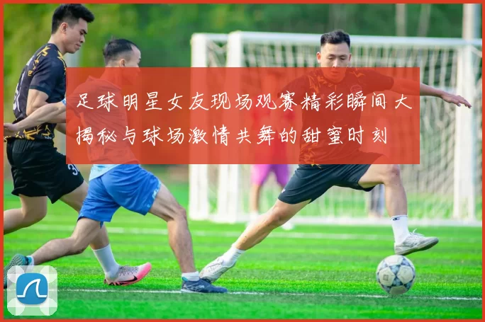 足球明星女友现场观赛精彩瞬间大揭秘与球场激情共舞的甜蜜时刻