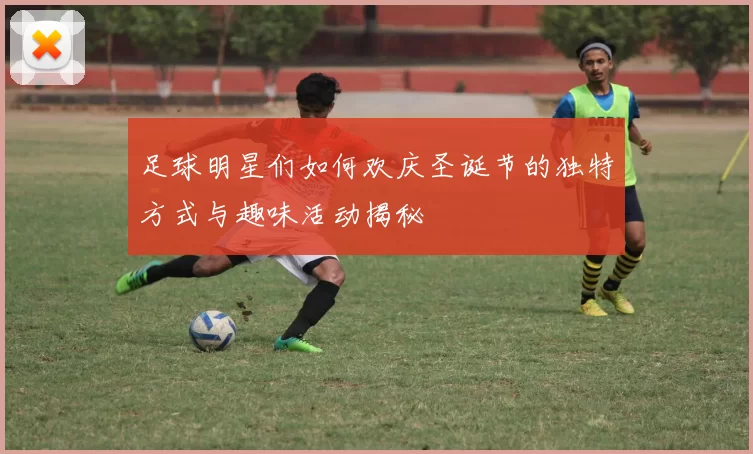 足球明星们如何欢庆圣诞节的独特方式与趣味活动揭秘