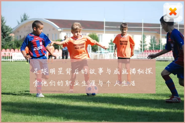 足球明星背后的故事与成就揭秘探索他们的职业生涯与个人生活
