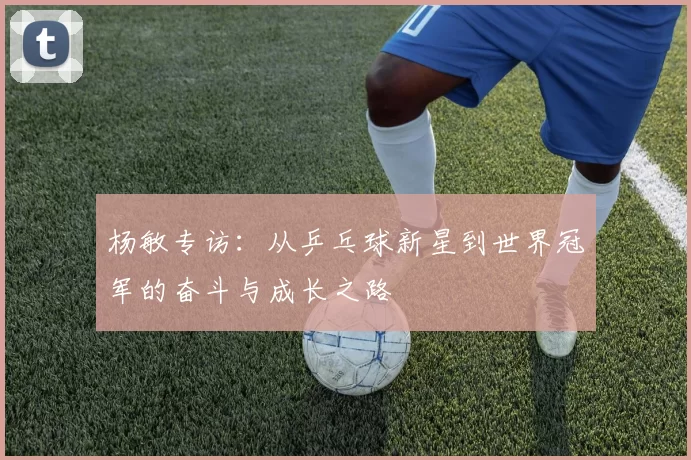 杨敏专访：从乒乓球新星到世界冠军的奋斗与成长之路