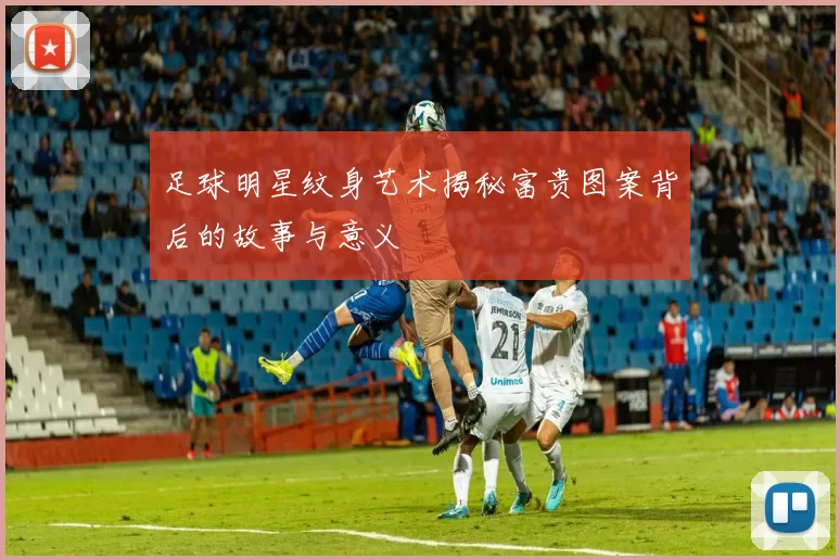 足球明星纹身艺术揭秘富贵图案背后的故事与意义