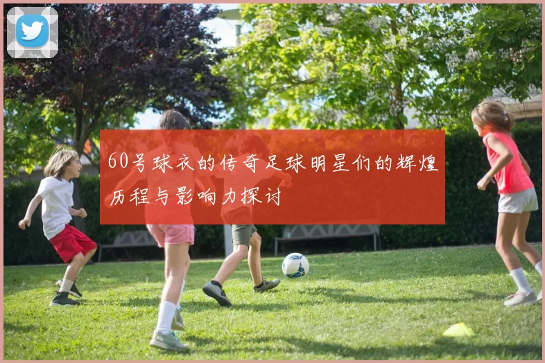 60号球衣的传奇足球明星们的辉煌历程与影响力探讨