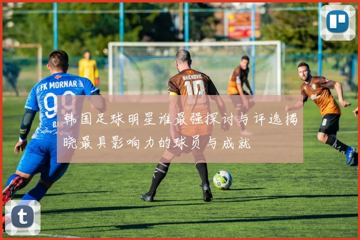 韩国足球明星谁最强探讨与评选揭晓最具影响力的球员与成就