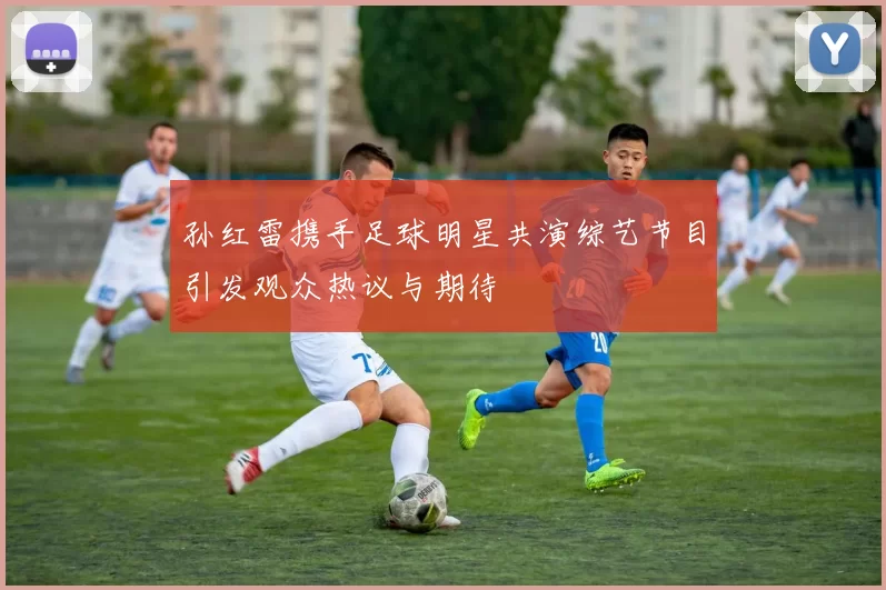 孙红雷携手足球明星共演综艺节目引发观众热议与期待