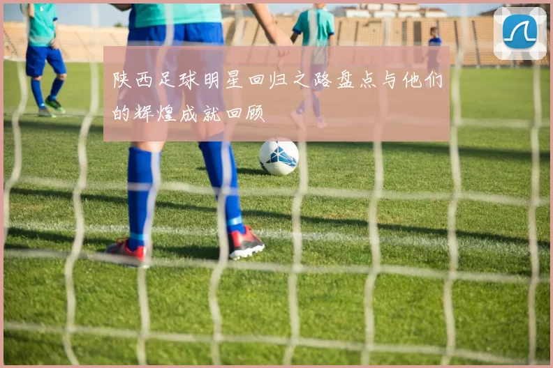 陕西足球明星回归之路盘点与他们的辉煌成就回顾