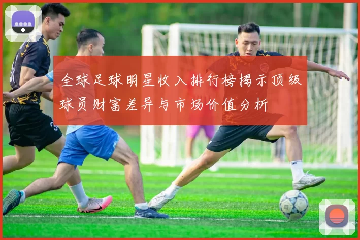 全球足球明星收入排行榜揭示顶级球员财富差异与市场价值分析