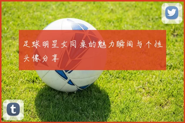 足球明星女同桌的魅力瞬间与个性头像分享