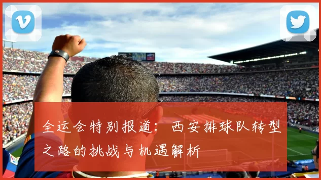 全运会特别报道：西安排球队转型之路的挑战与机遇解析