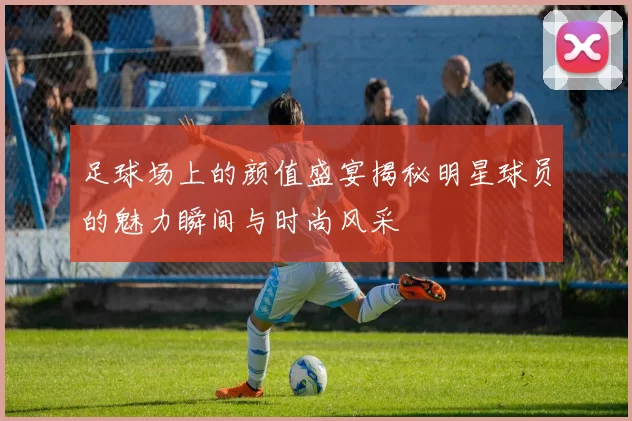 足球场上的颜值盛宴揭秘明星球员的魅力瞬间与时尚风采