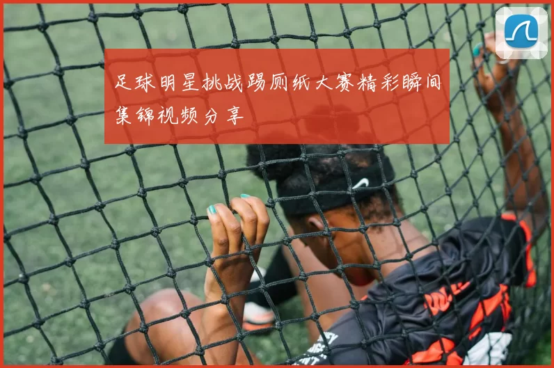 足球明星挑战踢厕纸大赛精彩瞬间集锦视频分享
