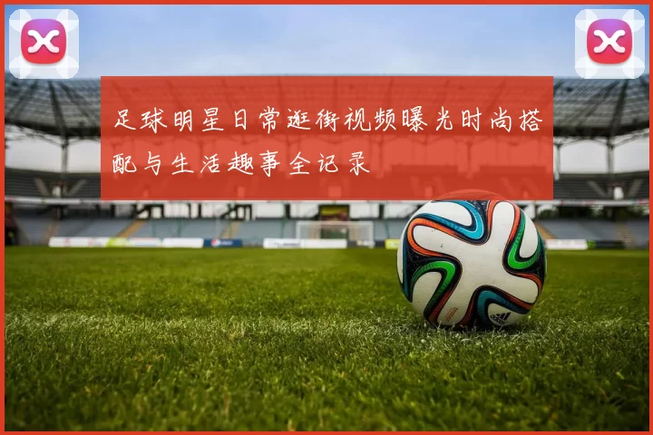 足球明星日常逛街视频曝光时尚搭配与生活趣事全记录