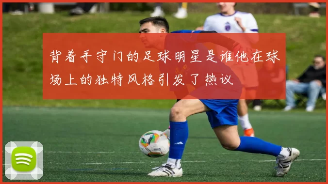 背着手守门的足球明星是谁他在球场上的独特风格引发了热议