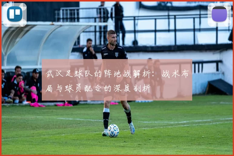 武汉足球队的阵地战解析：战术布局与球员配合的深度剖析