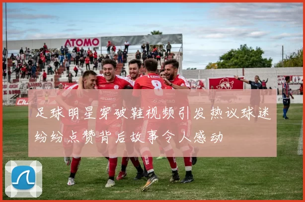 足球明星穿破鞋视频引发热议球迷纷纷点赞背后故事令人感动
