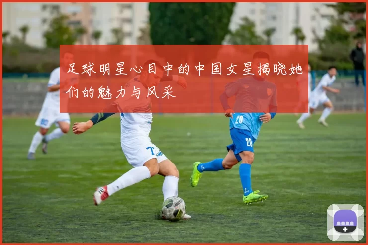 足球明星心目中的中国女星揭晓她们的魅力与风采