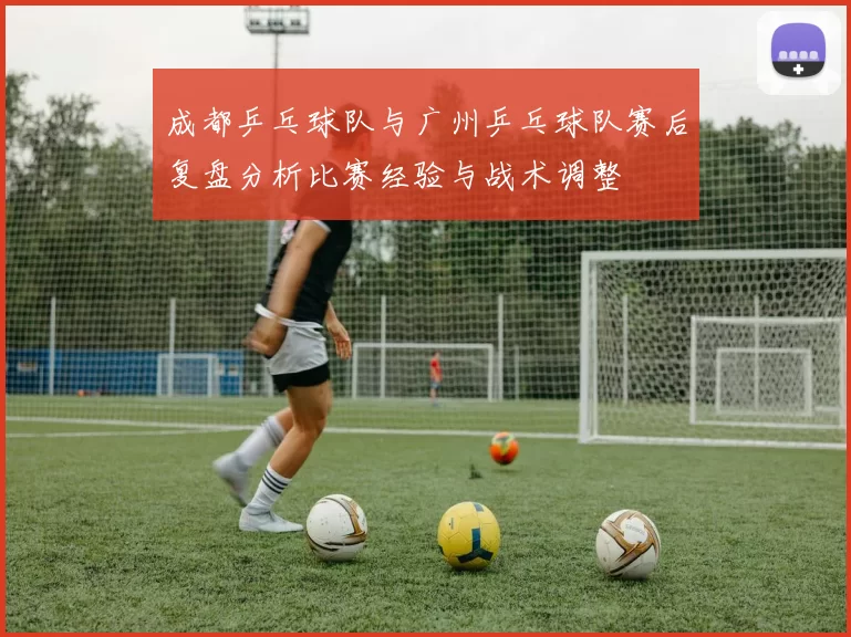 成都乒乓球队与广州乒乓球队赛后复盘分析比赛经验与战术调整