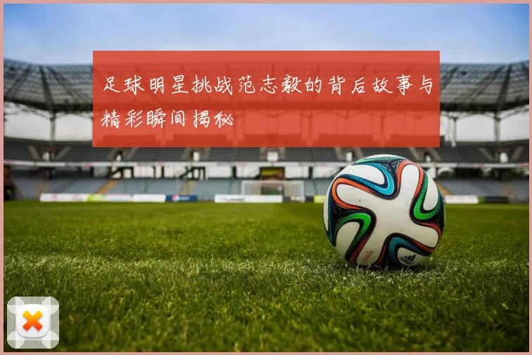 足球明星挑战范志毅的背后故事与精彩瞬间揭秘
