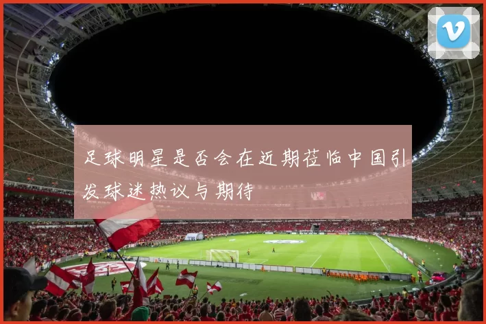 足球明星是否会在近期莅临中国引发球迷热议与期待