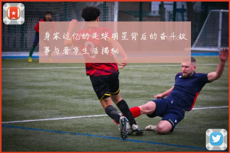 身家过亿的足球明星背后的奋斗故事与奢华生活揭秘