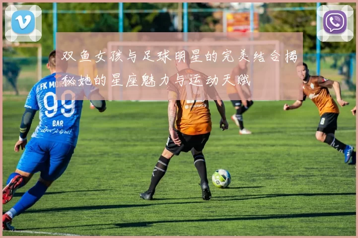 双鱼女孩与足球明星的完美结合揭秘她的星座魅力与运动天赋