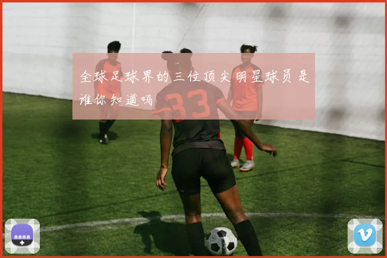 全球足球界的三位顶尖明星球员是谁你知道吗