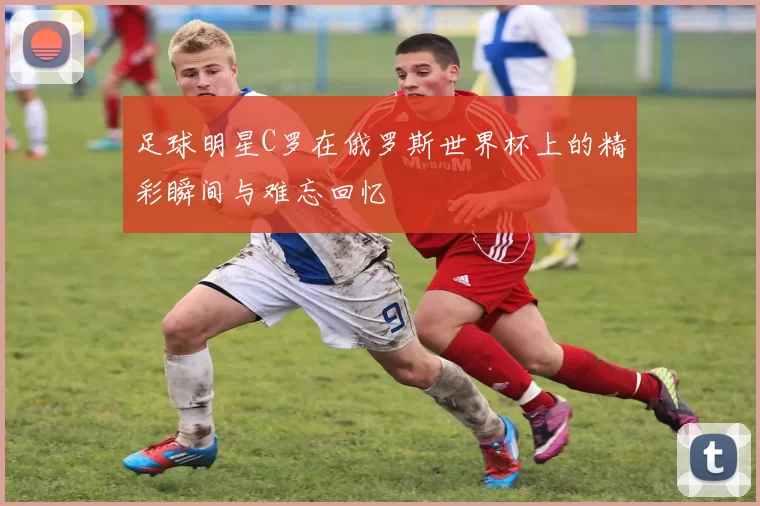 足球明星C罗在俄罗斯世界杯上的精彩瞬间与难忘回忆