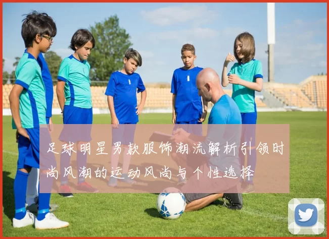 足球明星男款服饰潮流解析引领时尚风潮的运动风尚与个性选择