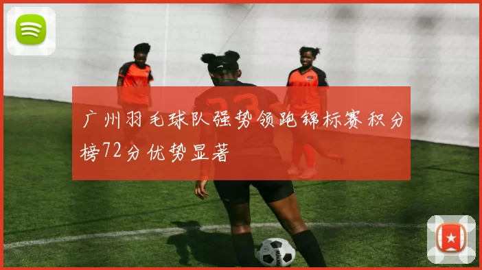 广州羽毛球队强势领跑锦标赛积分榜72分优势显著