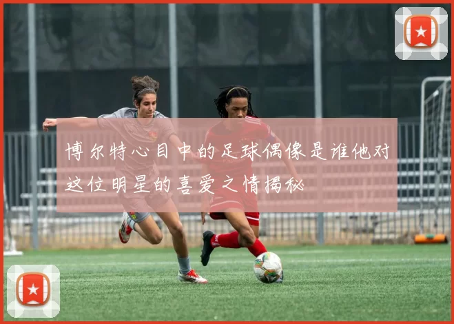 博尔特心目中的足球偶像是谁他对这位明星的喜爱之情揭秘