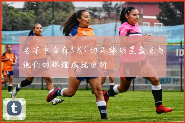 名字中含有A或C的足球明星盘点与他们的辉煌成就分析