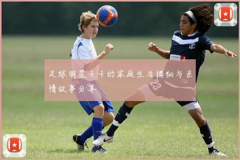 足球明星卡卡的家庭生活揭秘与亲情故事分享