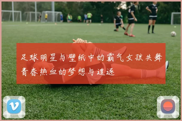 足球明星与壁纸中的霸气女孩共舞青春热血的梦想与追逐