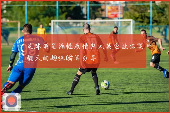 足球明星搞怪表情包大集合让你笑翻天的趣味瞬间分享